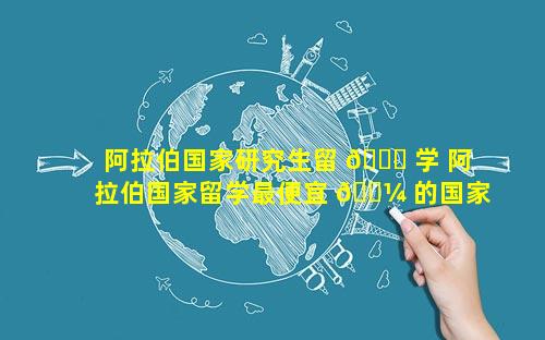 阿拉伯国家研究生留 🍀 学 阿拉伯国家留学最便宜 🐼 的国家是那个